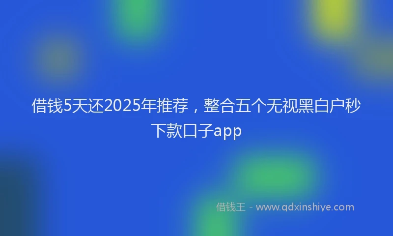 借钱5天还2025年推荐，整合五个无视黑白户秒下款口子app
