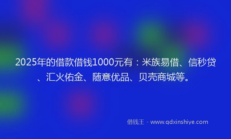 2025年的借款借钱1000元有：米族易借、信秒贷、汇火佑金、随意优品、贝壳商城等。