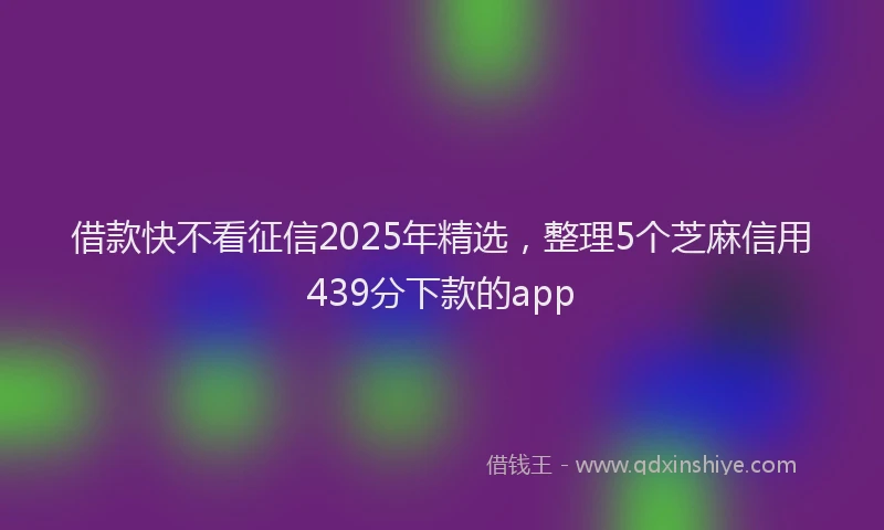 借款快不看征信2025年精选，整理5个芝麻信用439分下款的app