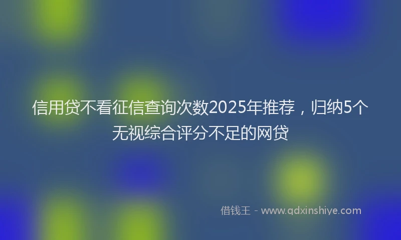 信用贷不看征信查询次数2025年推荐，归纳5个无视综合评分不足的网贷