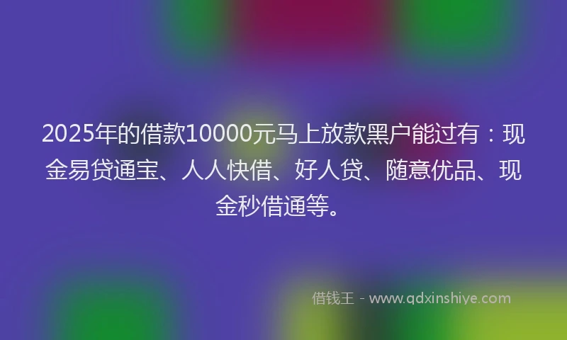 2025年的借款10000元马上放款黑户能过有：现金易贷通宝、人人快借、好人贷、随意优品、现金秒借通等。