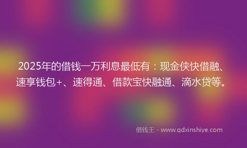 2025年的借钱一万利息最低有：现金侠快借融、速享钱包+、速得通、借款宝快融通、滴水贷等。