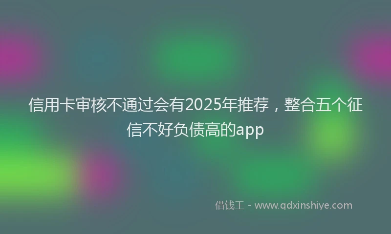 信用卡审核不通过会有2025年推荐，整合五个征信不好负债高的app