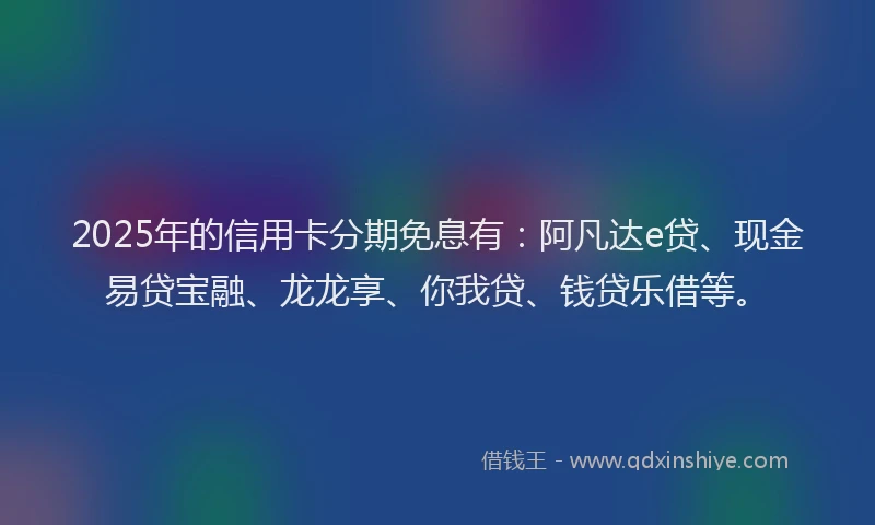 2025年的信用卡分期免息有：阿凡达e贷、现金易贷宝融、龙龙享、你我贷、钱贷乐借等。