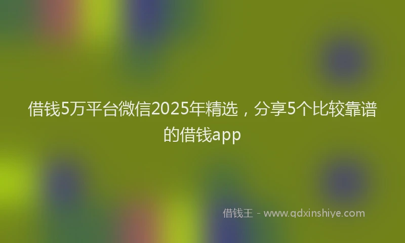 借钱5万平台微信2025年精选，分享5个比较靠谱的借钱app