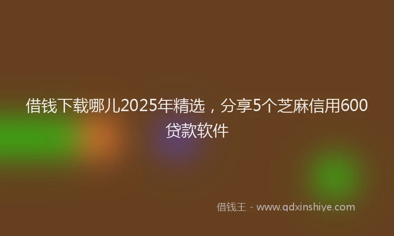 借钱下载哪儿2025年精选，分享5个芝麻信用600贷款软件