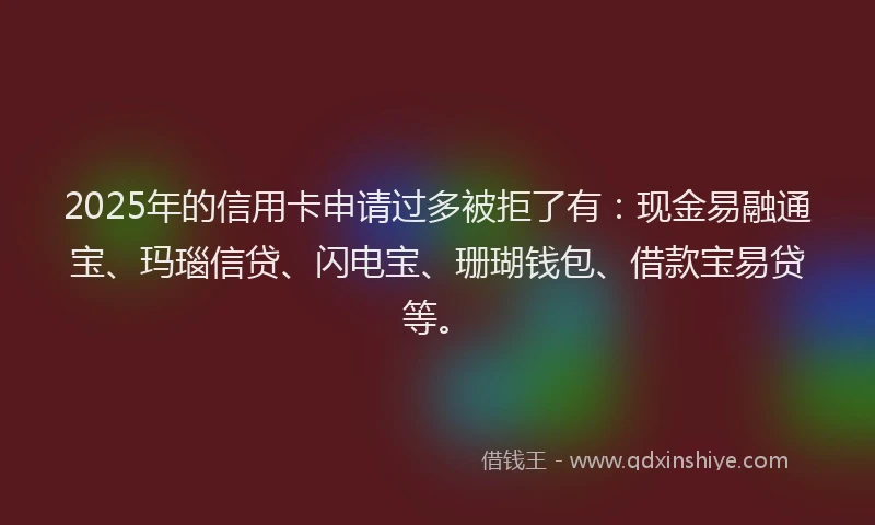 2025年的信用卡申请过多被拒了有：现金易融通宝、玛瑙信贷、闪电宝、珊瑚钱包、借款宝易贷等。