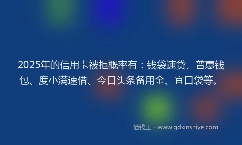 2025年的信用卡被拒概率有：钱袋速贷、普惠钱包、度小满速借、今日头条备用金、宜口袋等。
