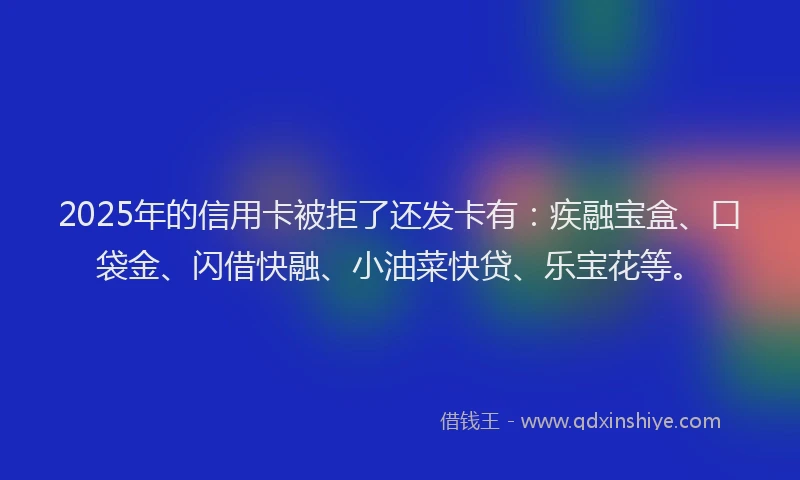 2025年的信用卡被拒了还发卡有：疾融宝盒、口袋金、闪借快融、小油菜快贷、乐宝花等。