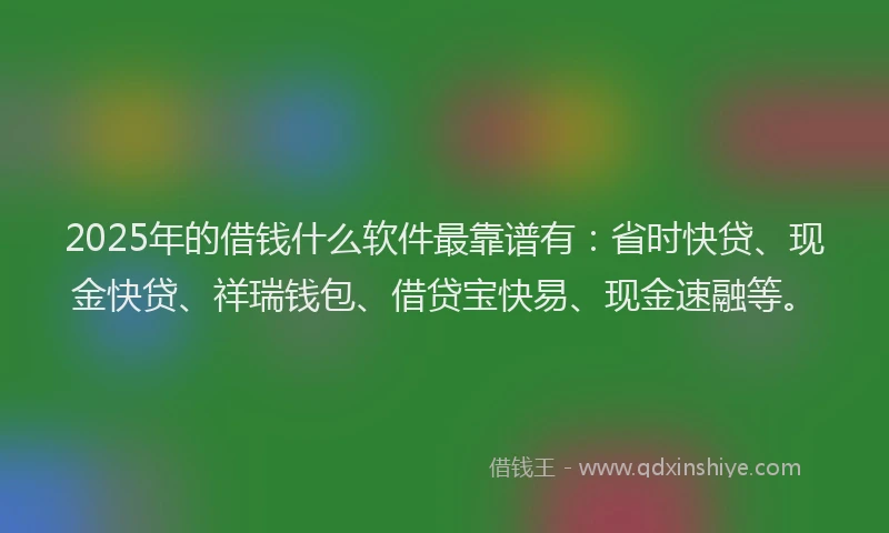 2025年的借钱什么软件最靠谱有：省时快贷、现金快贷、祥瑞钱包、借贷宝快易、现金速融等。