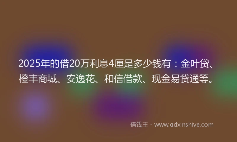2025年的借20万利息4厘是多少钱有：金叶贷、橙丰商城、安逸花、和信借款、现金易贷通等。