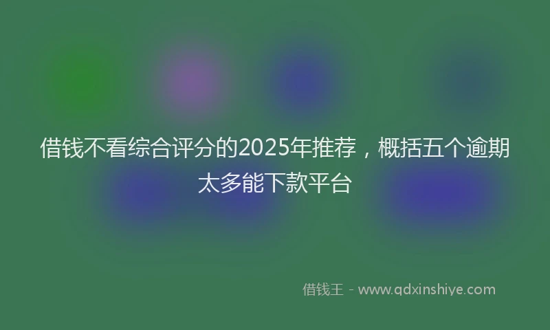 借钱不看综合评分的2025年推荐，概括五个逾期太多能下款平台