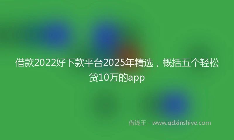 借款2022好下款平台2025年精选，概括五个轻松贷10万的app