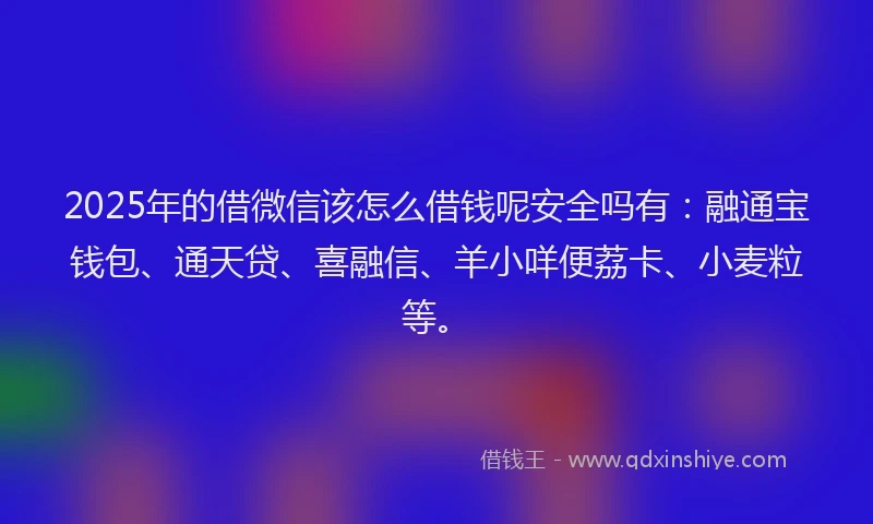2025年的借微信该怎么借钱呢安全吗有：融通宝钱包、通天贷、喜融信、羊小咩便荔卡、小麦粒等。