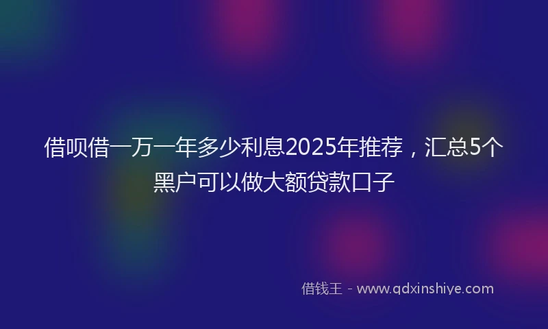 借呗借一万一年多少利息2025年推荐，汇总5个黑户可以做大额贷款口子