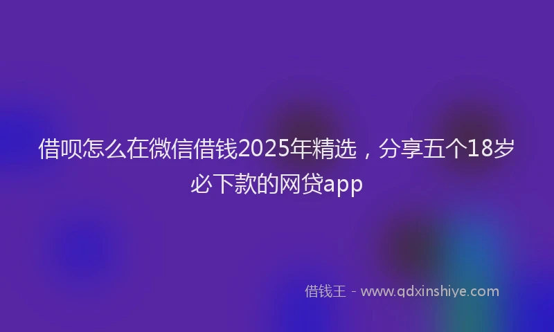 借呗怎么在微信借钱2025年精选，分享五个18岁必下款的网贷app