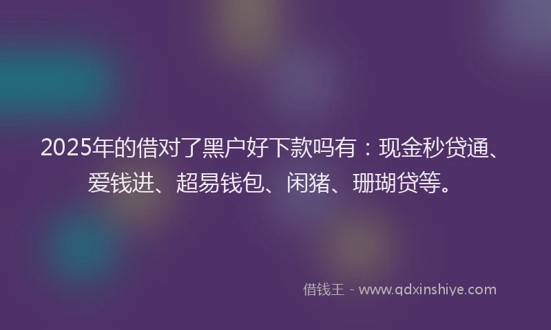 2025年的借对了黑户好下款吗有：现金秒贷通、爱钱进、超易钱包、闲猪、珊瑚贷等。