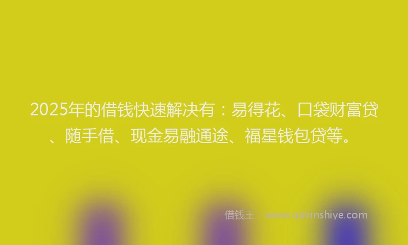 2025年的借钱快速解决有：易得花、口袋财富贷、随手借、现金易融通途、福星钱包贷等。