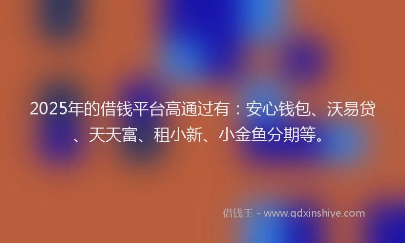 2025年的借钱平台高通过有：安心钱包、沃易贷、天天富、租小新、小金鱼分期等。