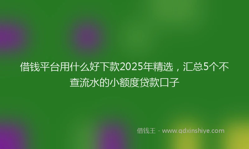 借钱平台用什么好下款2025年精选，汇总5个不查流水的小额度贷款口子