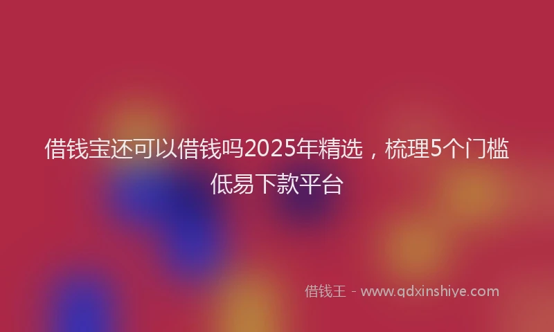 借钱宝还可以借钱吗2025年精选，梳理5个门槛低易下款平台