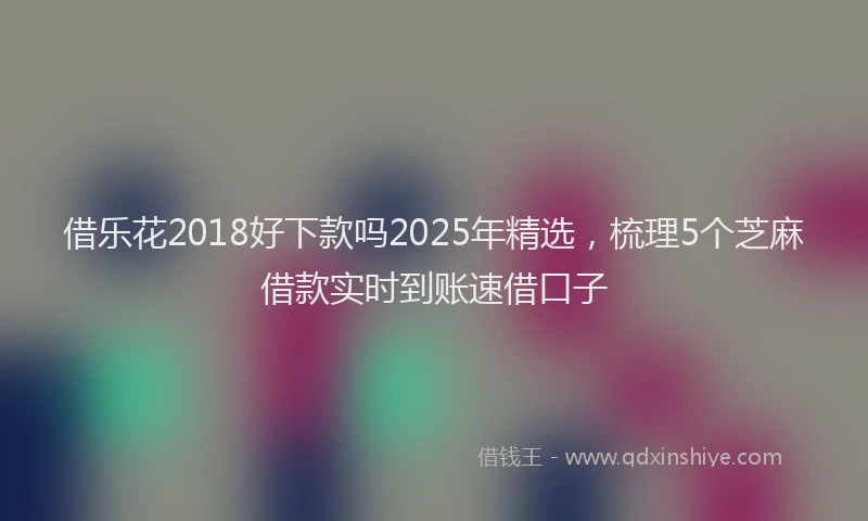 借乐花2018好下款吗2025年精选，梳理5个芝麻借款实时到账速借口子
