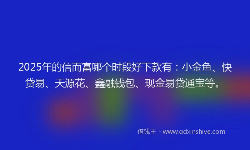 2025年的信而富哪个时段好下款有：小金鱼、快贷易、天源花、鑫融钱包、现金易贷通宝等。