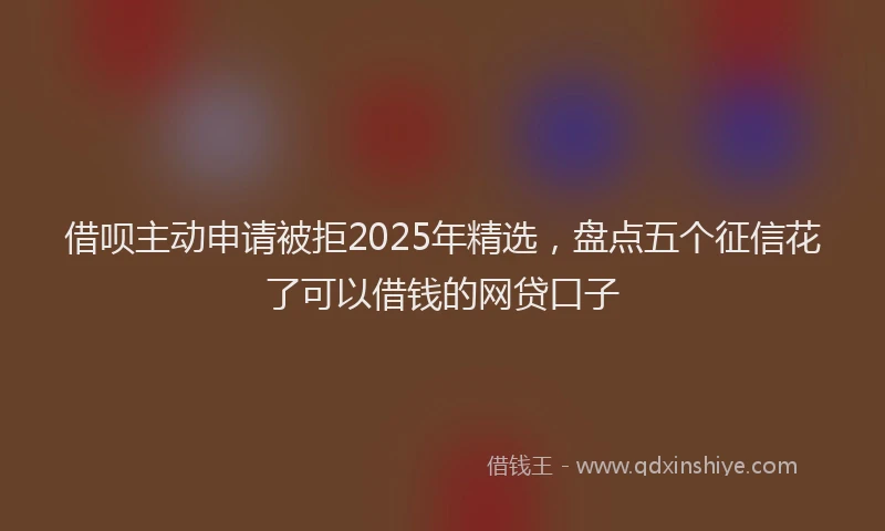 借呗主动申请被拒2025年精选，盘点五个征信花了可以借钱的网贷口子