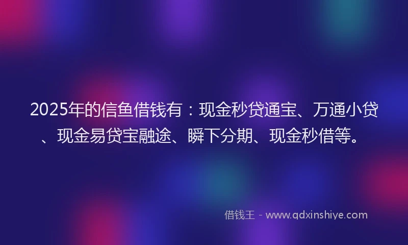 2025年的信鱼借钱有：现金秒贷通宝、万通小贷、现金易贷宝融途、瞬下分期、现金秒借等。