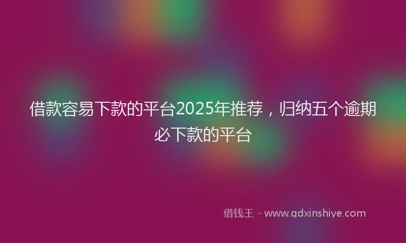 借款容易下款的平台2025年推荐，归纳五个逾期必下款的平台