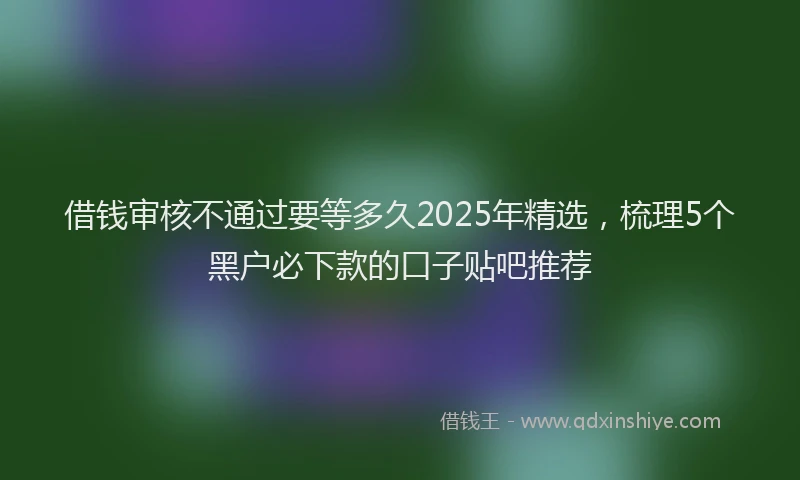 借钱审核不通过要等多久2025年精选，梳理5个黑户必下款的口子贴吧推荐