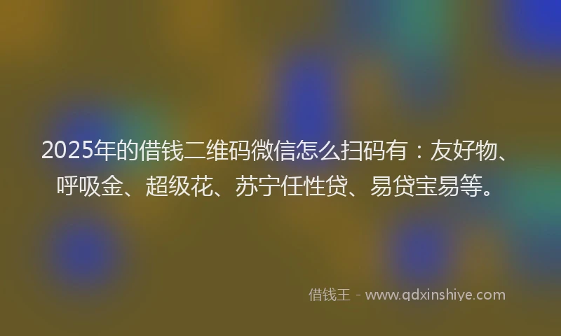 2025年的借钱二维码微信怎么扫码有：友好物、呼吸金、超级花、苏宁任性贷、易贷宝易等。