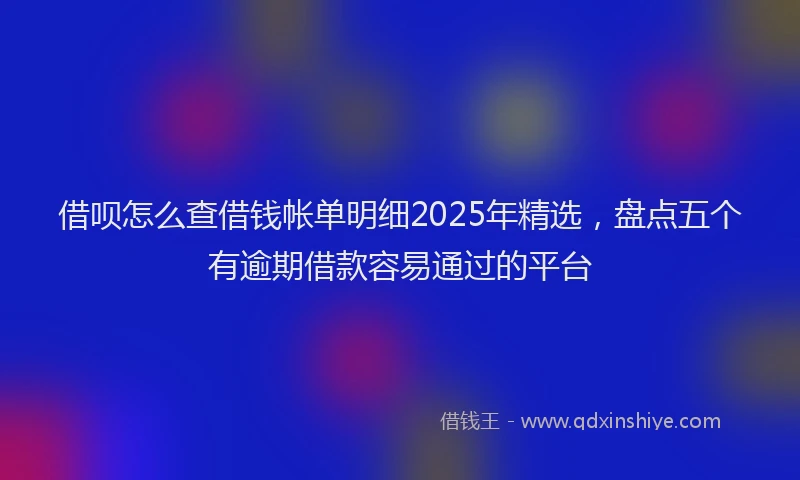 借呗怎么查借钱帐单明细2025年精选，盘点五个有逾期借款容易通过的平台