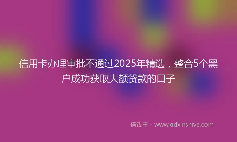 信用卡办理审批不通过2025年精选，整合5个黑户成功获取大额贷款的口子