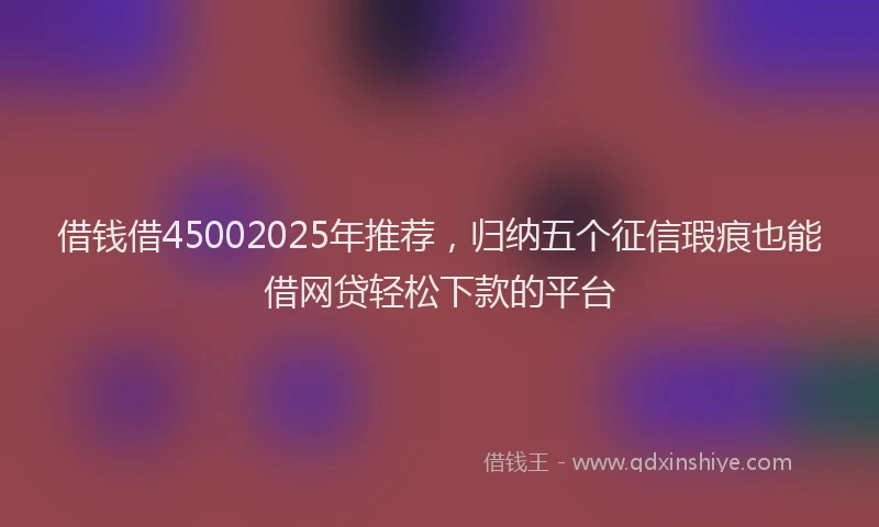 借钱借45002025年推荐，归纳五个征信瑕疵也能借网贷轻松下款的平台
