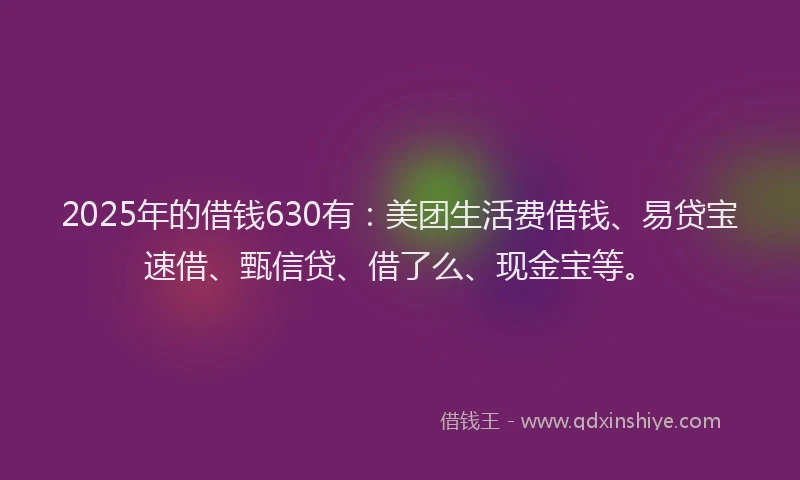 2025年的借钱630有：美团生活费借钱、易贷宝速借、甄信贷、借了么、现金宝等。