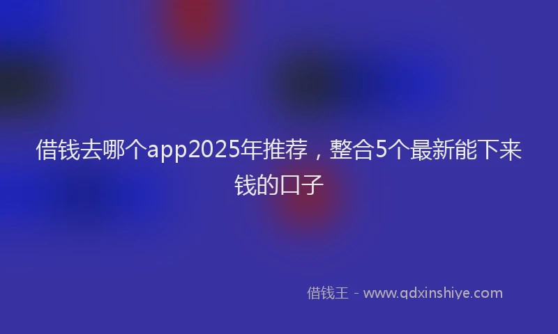借钱去哪个app2025年推荐，整合5个最新能下来钱的口子