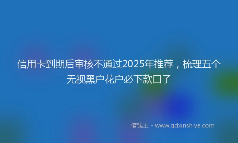 信用卡到期后审核不通过2025年推荐，梳理五个无视黑户花户必下款口子
