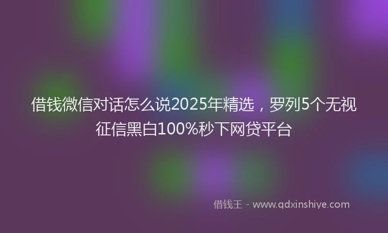 借钱微信对话怎么说2025年精选，罗列5个无视征信黑白100%秒下网贷平台