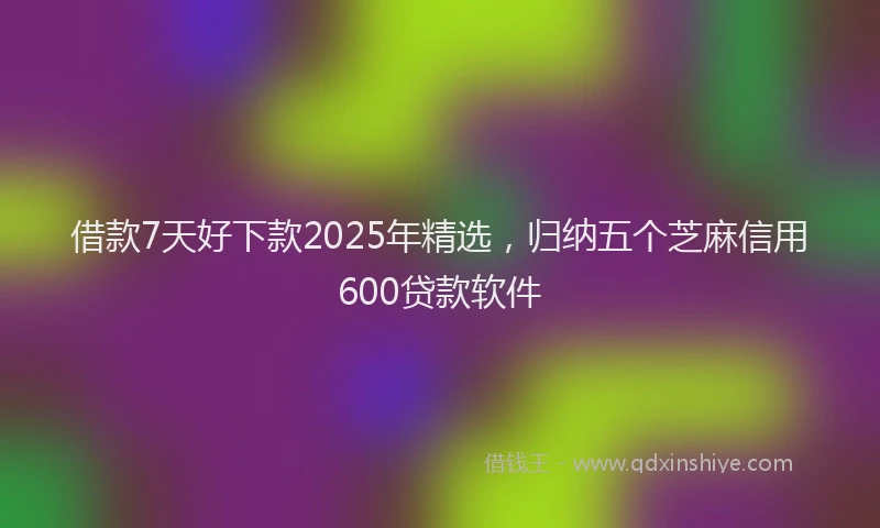 借款7天好下款2025年精选，归纳五个芝麻信用600贷款软件