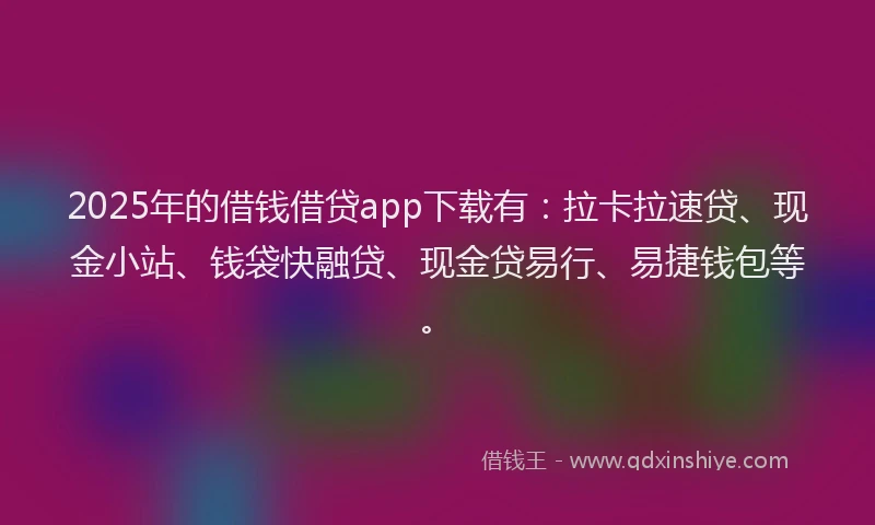 2025年的借钱借贷app下载有：拉卡拉速贷、现金小站、钱袋快融贷、现金贷易行、易捷钱包等。