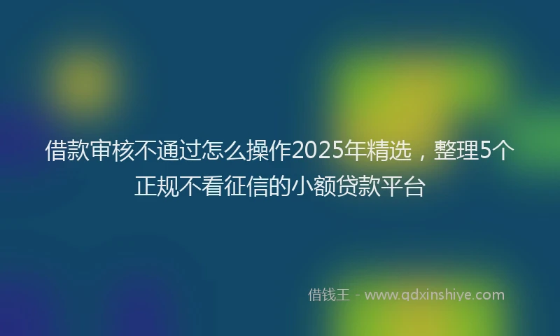 借款审核不通过怎么操作2025年精选，整理5个正规不看征信的小额贷款平台