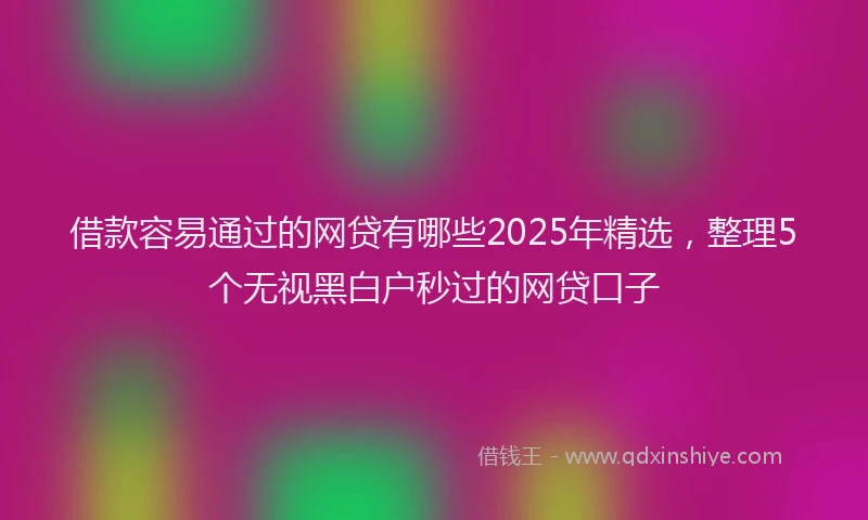 借款容易通过的网贷有哪些2025年精选，整理5个无视黑白户秒过的网贷口子