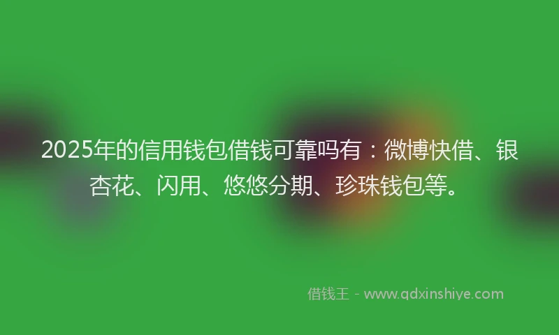 2025年的信用钱包借钱可靠吗有：微博快借、银杏花、闪用、悠悠分期、珍珠钱包等。