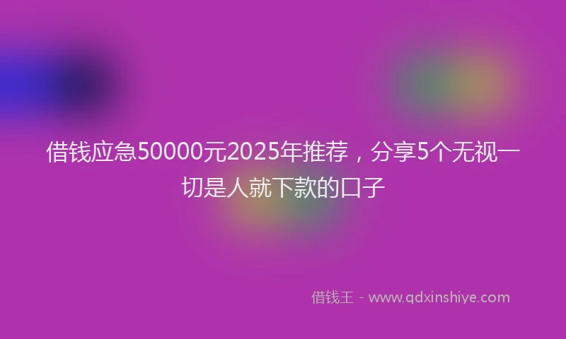 借钱应急50000元2025年推荐，分享5个无视一切是人就下款的口子