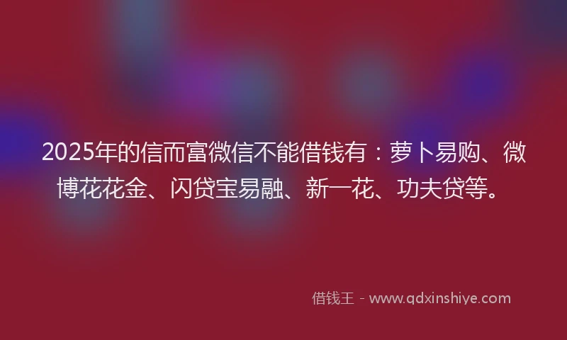 2025年的信而富微信不能借钱有：萝卜易购、微博花花金、闪贷宝易融、新一花、功夫贷等。
