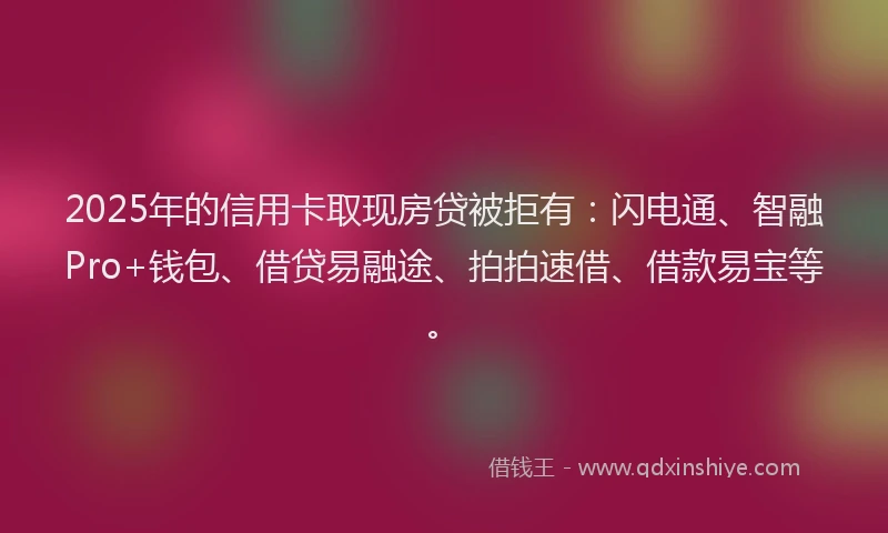 2025年的信用卡取现房贷被拒有：闪电通、智融Pro+钱包、借贷易融途、拍拍速借、借款易宝等。