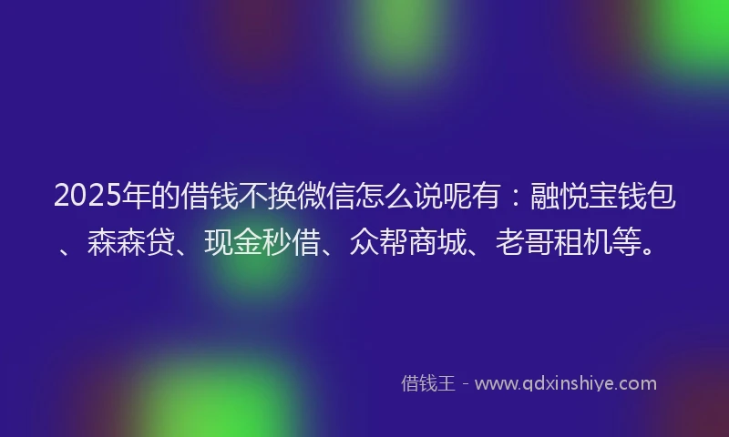 2025年的借钱不换微信怎么说呢有：融悦宝钱包、森森贷、现金秒借、众帮商城、老哥租机等。