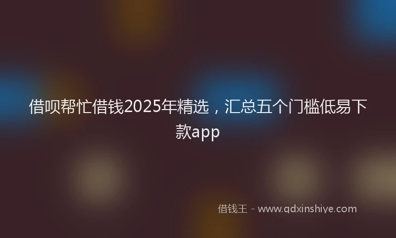 借呗帮忙借钱2025年精选，汇总五个门槛低易下款app