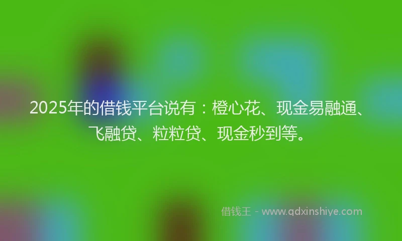 2025年的借钱平台说有：橙心花、现金易融通、飞融贷、粒粒贷、现金秒到等。